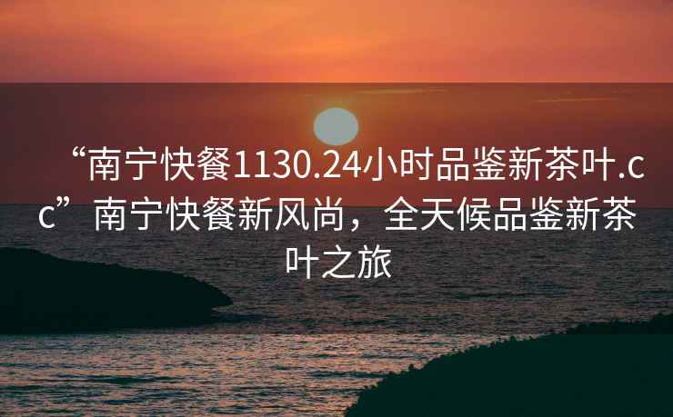 “南寧快餐1130.24小時品鑒新茶葉.cc”南寧快餐新風尚，全天候品鑒新茶葉之旅