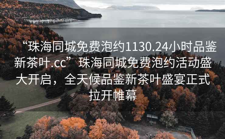 “珠海同城免費泡約1130.24小時品鑒新茶葉.cc”珠海同城免費泡約活動盛大開啟，全天候品鑒新茶葉盛宴正式拉開帷幕