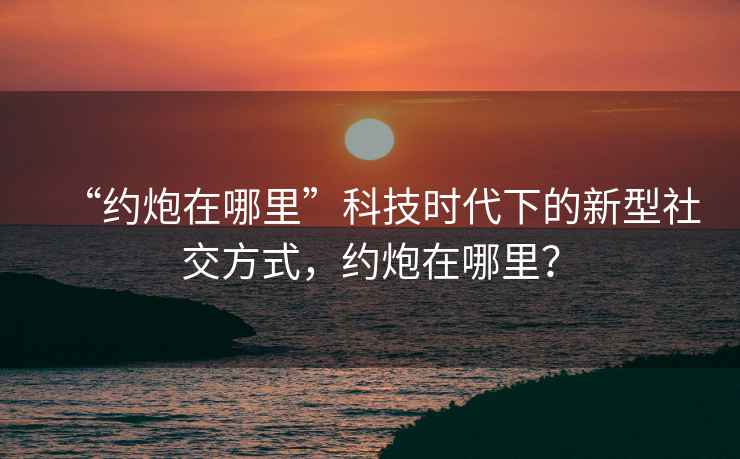“約炮在哪里”科技時代下的新型社交方式，約炮在哪里？