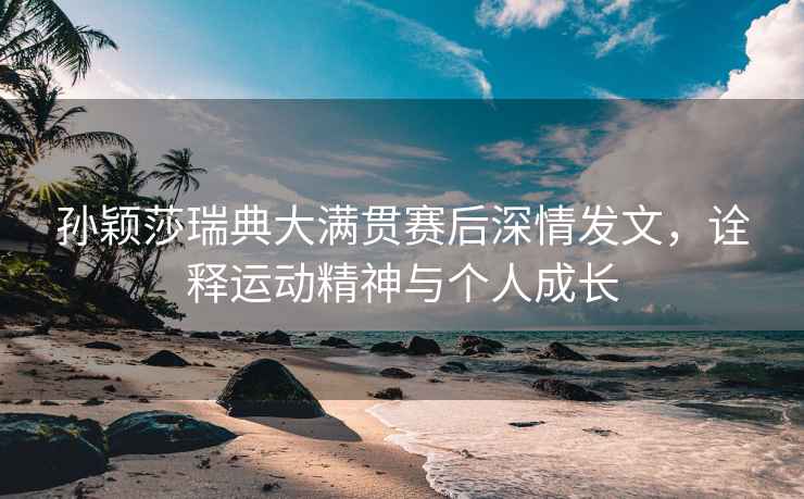 孫穎莎瑞典大滿貫賽后深情發文，詮釋運動精神與個人成長