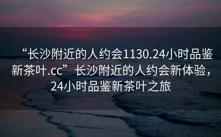 “長沙附近的人約會1130.24小時品鑒新茶葉.cc”長沙附近的人約會新體驗，24小時品鑒新茶葉之旅