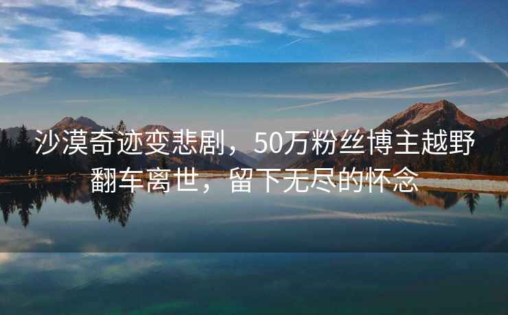 沙漠奇跡變悲劇，50萬粉絲博主越野翻車離世，留下無盡的懷念