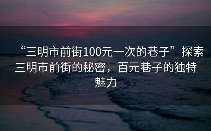 “三明市前街100元一次的巷子”探索三明市前街的秘密，百元巷子的獨特魅力