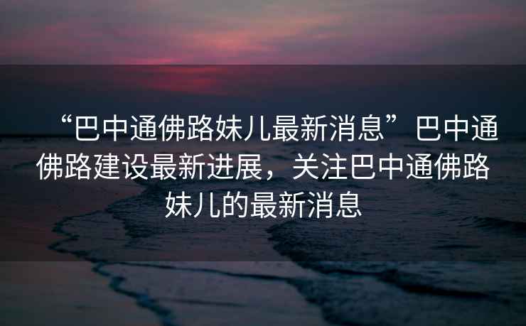 “巴中通佛路妹兒最新消息”巴中通佛路建設(shè)最新進(jìn)展，關(guān)注巴中通佛路妹兒的最新消息