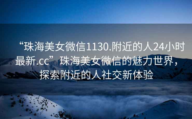 “珠海美女微信1130.附近的人24小時最新.cc”珠海美女微信的魅力世界，探索附近的人社交新體驗