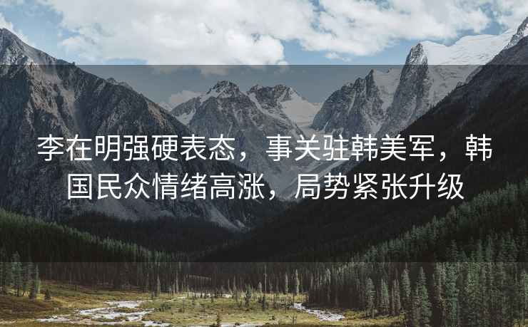 李在明強(qiáng)硬表態(tài)，事關(guān)駐韓美軍，韓國民眾情緒高漲，局勢緊張升級