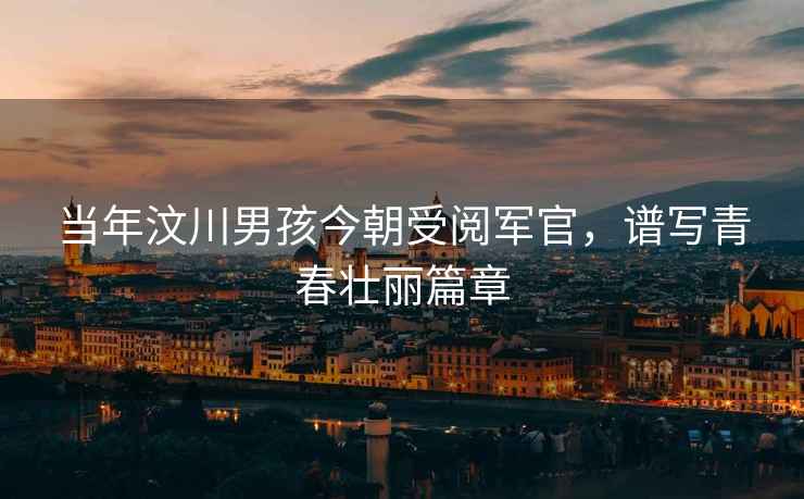 當年汶川男孩今朝受閱軍官，譜寫青春壯麗篇章