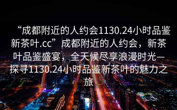 “成都附近的人約會1130.24小時品鑒新茶葉.cc”成都附近的人約會，新茶葉品鑒盛宴，全天候盡享浪漫時光—探尋1130.24小時品鑒新茶葉的魅力之旅