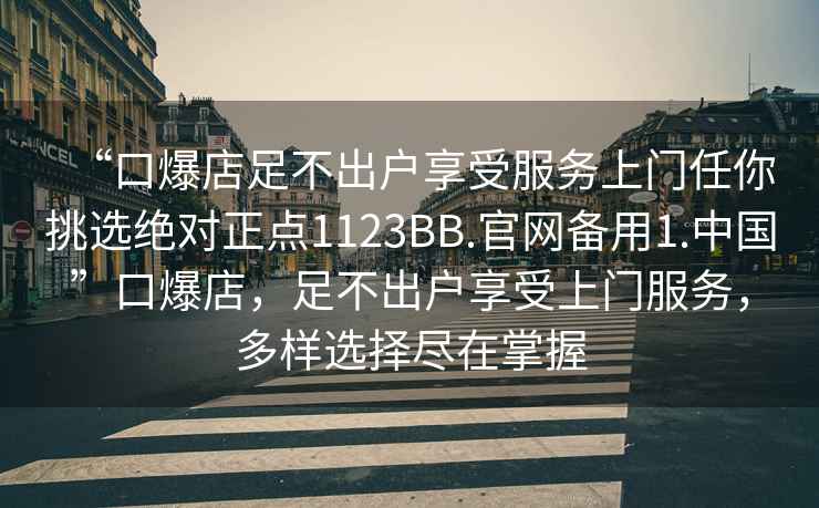 “口爆店足不出戶享受服務(wù)上門任你挑選絕對正點1123BB.官網(wǎng)備用1.中國”口爆店，足不出戶享受上門服務(wù)，多樣選擇盡在掌握