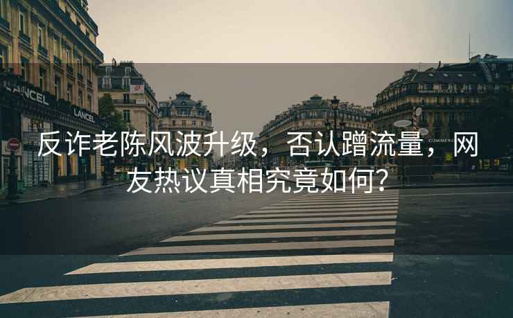 反詐老陳風波升級，否認蹭流量，網友熱議真相究竟如何？
