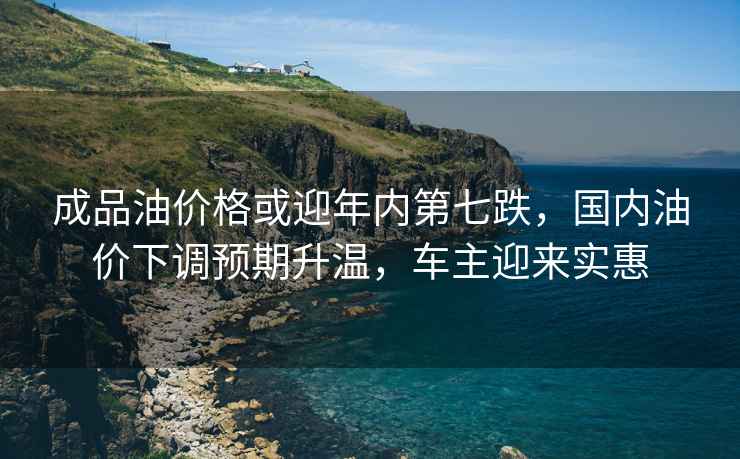 成品油價格或迎年內第七跌，國內油價下調預期升溫，車主迎來實惠