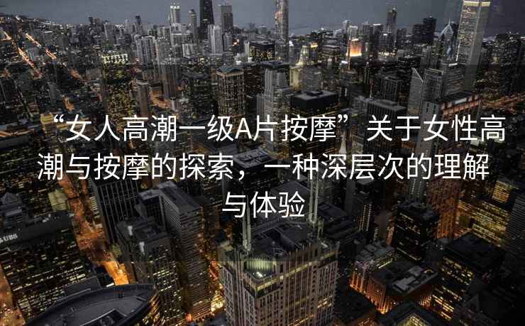 “女人高潮一級A片按摩”關于女性高潮與按摩的探索，一種深層次的理解與體驗