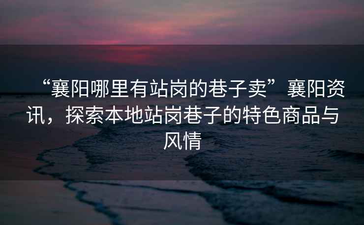 “襄陽哪里有站崗的巷子賣”襄陽資訊，探索本地站崗巷子的特色商品與風情