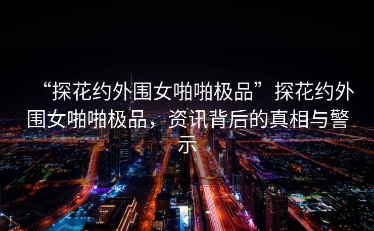 “探花約外圍女啪啪極品”探花約外圍女啪啪極品，資訊背后的真相與警示