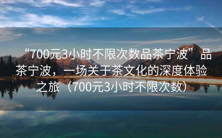 “700元3小時不限次數品茶寧波”品茶寧波，一場關于茶文化的深度體驗之旅（700元3小時不限次數）