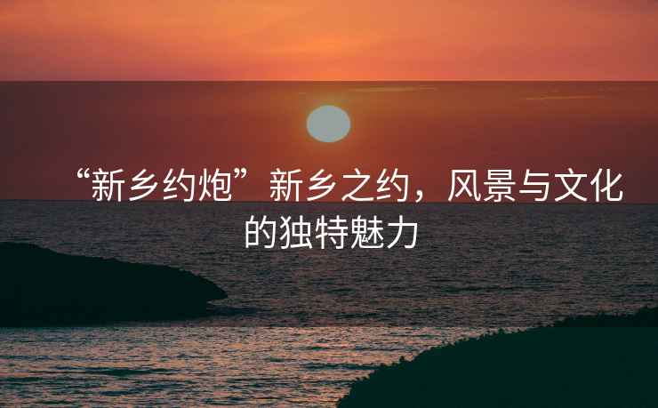 “新鄉約炮”新鄉之約，風景與文化的獨特魅力