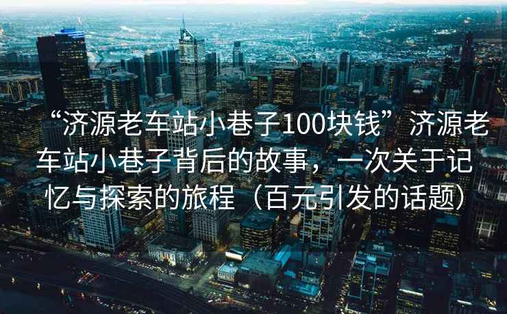 “濟源老車站小巷子100塊錢”濟源老車站小巷子背后的故事，一次關于記憶與探索的旅程（百元引發的話題）