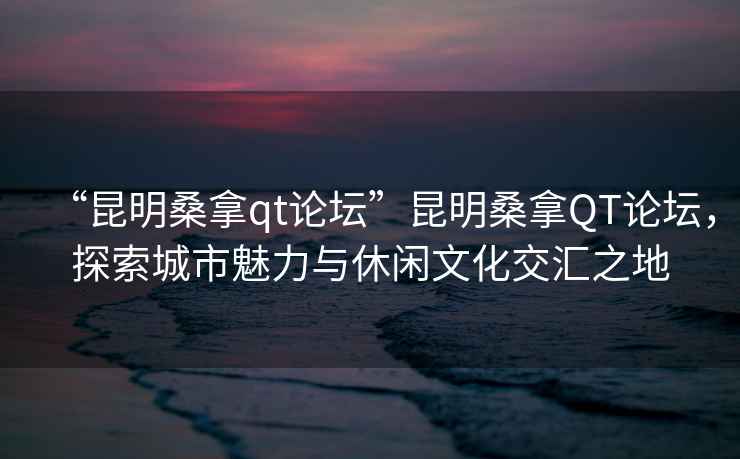 “昆明桑拿qt論壇”昆明桑拿QT論壇，探索城市魅力與休閑文化交匯之地