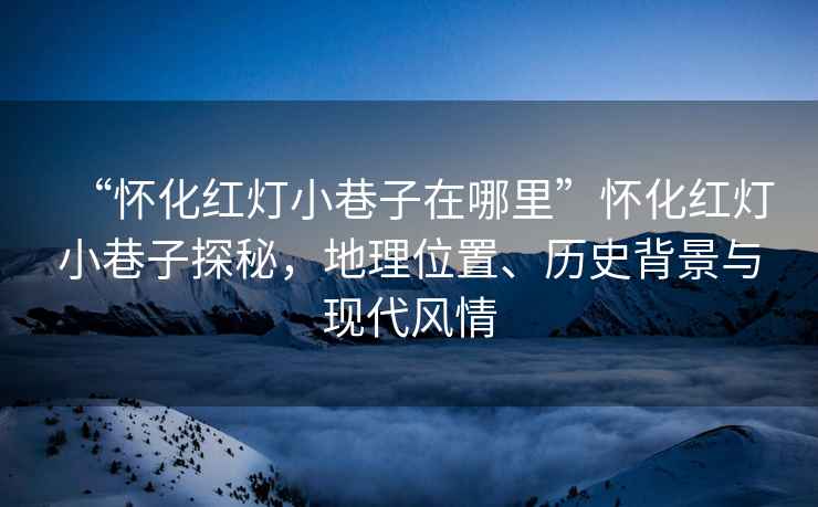 “懷化紅燈小巷子在哪里”懷化紅燈小巷子探秘，地理位置、歷史背景與現代風情
