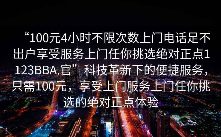 “100元4小時(shí)不限次數(shù)上門(mén)電話(huà)足不出戶(hù)享受服務(wù)上門(mén)任你挑選絕對(duì)正點(diǎn)1123BBA.官”科技革新下的便捷服務(wù)，只需100元，享受上門(mén)服務(wù)上門(mén)任你挑選的絕對(duì)正點(diǎn)體驗(yàn)