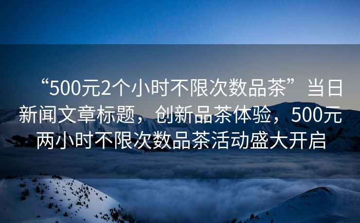 “500元2個小時不限次數品茶”當日新聞文章標題，創新品茶體驗，500元兩小時不限次數品茶活動盛大開啟