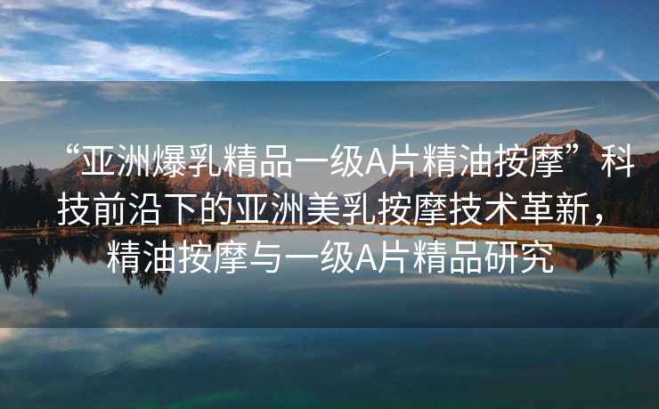 “亞洲爆乳精品一級(jí)A片精油按摩”科技前沿下的亞洲美乳按摩技術(shù)革新，精油按摩與一級(jí)A片精品研究