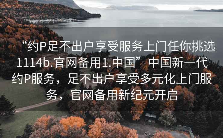 “約P足不出戶享受服務上門任你挑選1114b.官網備用1.中國”中國新一代約P服務，足不出戶享受多元化上門服務，官網備用新紀元開啟