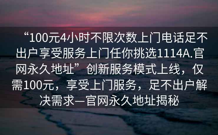 “100元4小時不限次數上門電話足不出戶享受服務上門任你挑選1114A.官網永久地址”創新服務模式上線，僅需100元，享受上門服務，足不出戶解決需求—官網永久地址揭秘