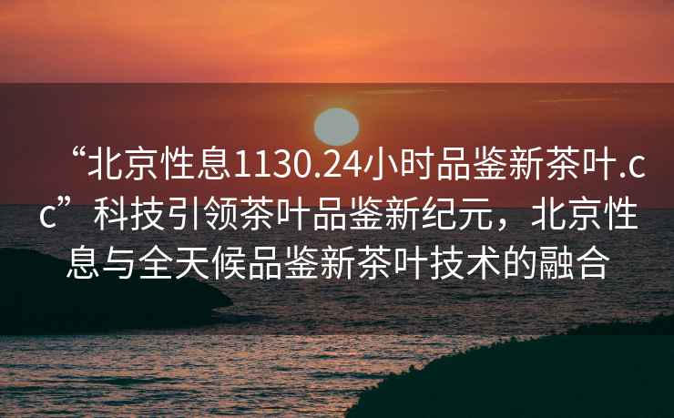 “北京性息1130.24小時品鑒新茶葉.cc”科技引領茶葉品鑒新紀元，北京性息與全天候品鑒新茶葉技術的融合