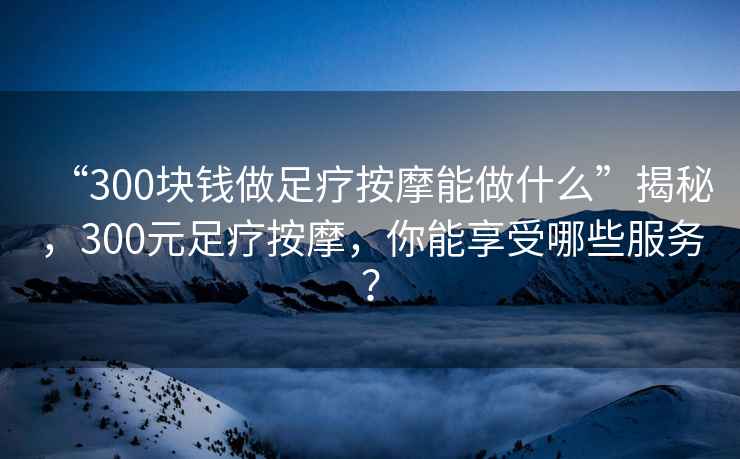 “300塊錢(qián)做足療按摩能做什么”揭秘，300元足療按摩，你能享受哪些服務(wù)？
