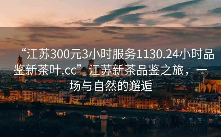 “江蘇300元3小時服務1130.24小時品鑒新茶葉.cc”江蘇新茶品鑒之旅，一場與自然的邂逅