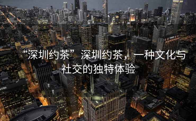 “深圳約茶”深圳約茶，一種文化與社交的獨特體驗