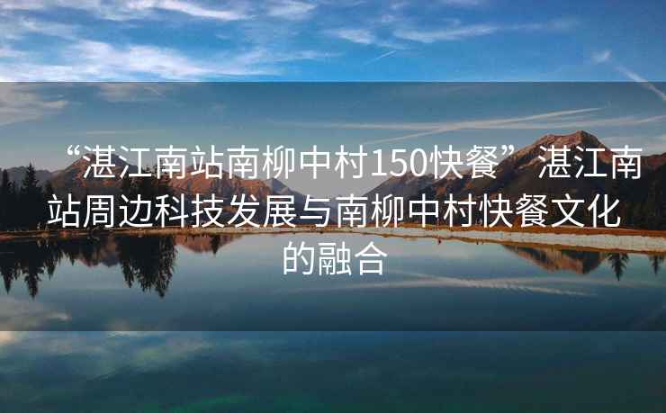 “湛江南站南柳中村150快餐”湛江南站周邊科技發(fā)展與南柳中村快餐文化的融合