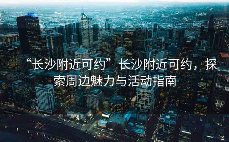 “長沙附近可約”長沙附近可約，探索周邊魅力與活動(dòng)指南