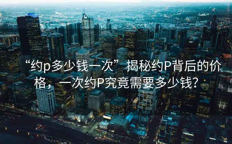“約p多少錢一次”揭秘約P背后的價格，一次約P究竟需要多少錢？