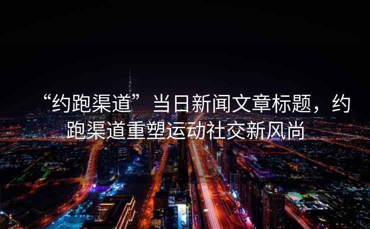 “約跑渠道”當日新聞文章標題，約跑渠道重塑運動社交新風尚