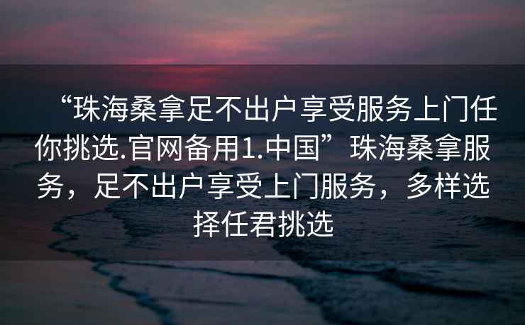 “珠海桑拿足不出戶享受服務上門任你挑選.官網備用1.中國”珠海桑拿服務，足不出戶享受上門服務，多樣選擇任君挑選