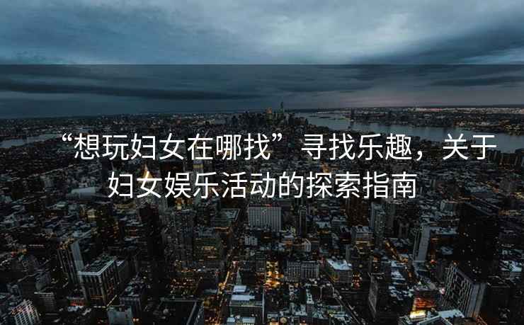 “想玩婦女在哪找”尋找樂趣，關(guān)于婦女娛樂活動的探索指南