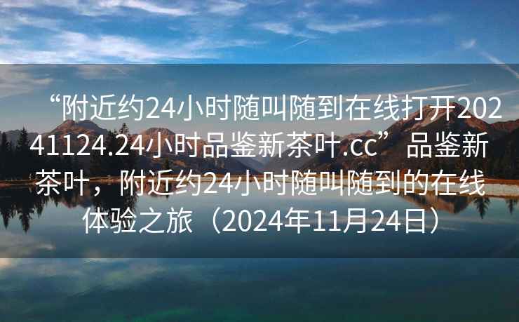 “附近約24小時隨叫隨到在線打開20241124.24小時品鑒新茶葉.cc”品鑒新茶葉，附近約24小時隨叫隨到的在線體驗之旅（2024年11月24日）