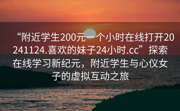 “附近學生200元一個小時在線打開20241124.喜歡的妹子24小時.cc”探索在線學習新紀元，附近學生與心儀女子的虛擬互動之旅