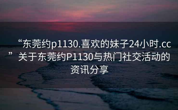 “東莞約p1130.喜歡的妹子24小時.cc”關于東莞約P1130與熱門社交活動的資訊分享