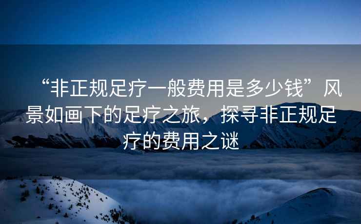 “非正規足療一般費用是多少錢”風景如畫下的足療之旅，探尋非正規足療的費用之謎