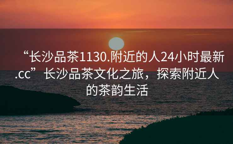 “長(zhǎng)沙品茶1130.附近的人24小時(shí)最新.cc”長(zhǎng)沙品茶文化之旅，探索附近人的茶韻生活