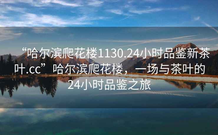 “哈爾濱爬花樓1130.24小時品鑒新茶葉.cc”哈爾濱爬花樓，一場與茶葉的24小時品鑒之旅