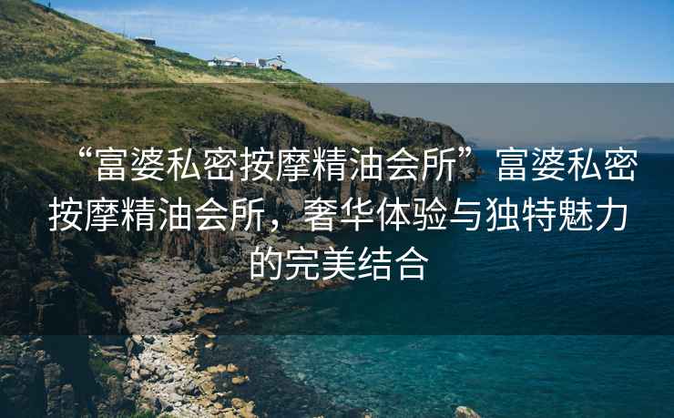 “富婆私密按摩精油會所”富婆私密按摩精油會所，奢華體驗與獨特魅力的完美結合