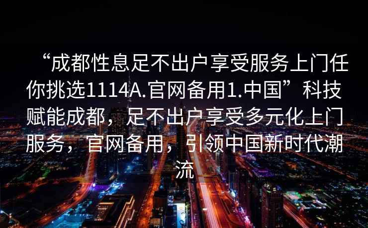 “成都性息足不出戶享受服務(wù)上門任你挑選1114A.官網(wǎng)備用1.中國(guó)”科技賦能成都，足不出戶享受多元化上門服務(wù)，官網(wǎng)備用，引領(lǐng)中國(guó)新時(shí)代潮流