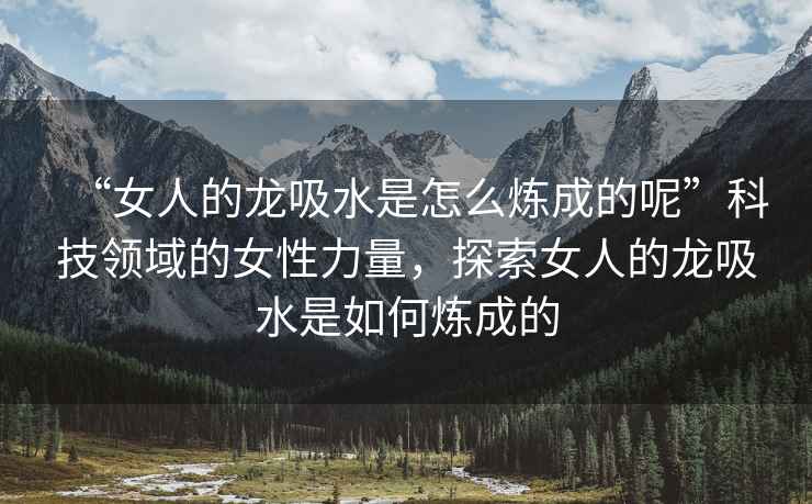 “女人的龍吸水是怎么煉成的呢”科技領域的女性力量，探索女人的龍吸水是如何煉成的