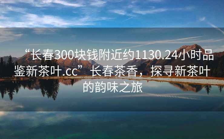 “長春300塊錢附近約1130.24小時品鑒新茶葉.cc”長春茶香，探尋新茶葉的韻味之旅