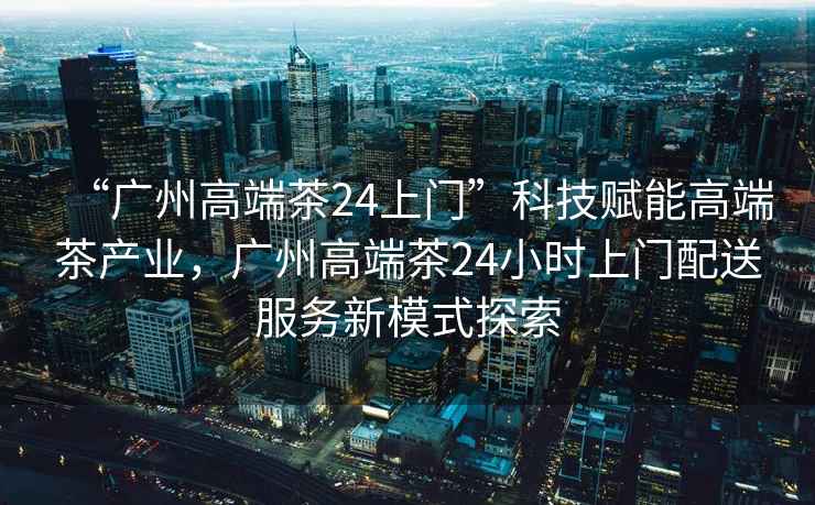 “廣州高端茶24上門”科技賦能高端茶產業，廣州高端茶24小時上門配送服務新模式探索