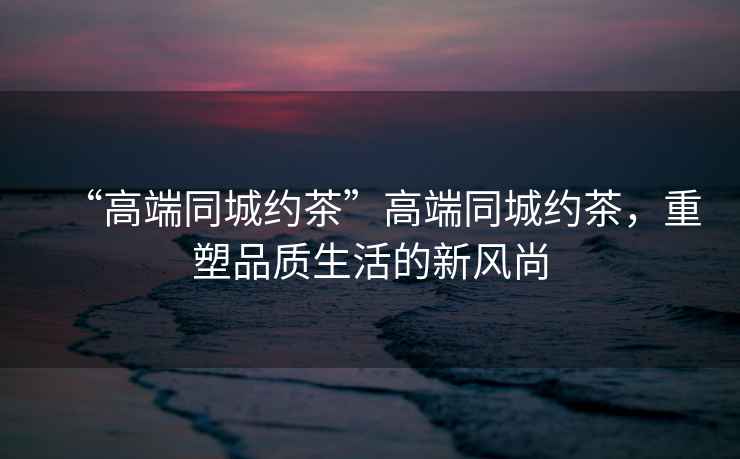 “高端同城約茶”高端同城約茶，重塑品質生活的新風尚